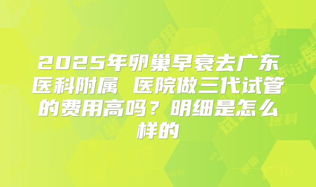 2025年卵巢早衰去广东医科附属 医院做三代试管的费用高吗？明细是怎么样的