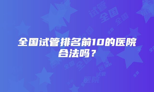 全国试管排名前10的医院合法吗？