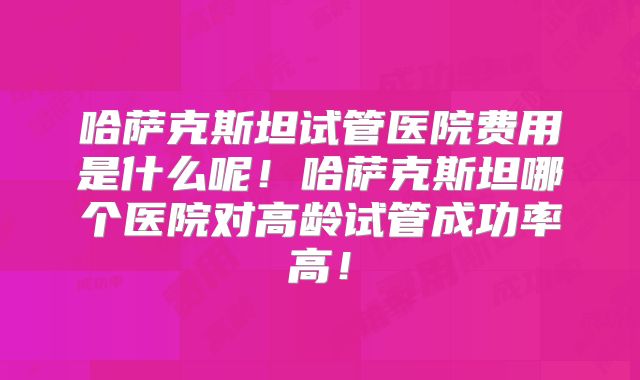 哈萨克斯坦试管医院费用是什么呢!哈萨克斯坦哪个医院对高龄试管成功率高!