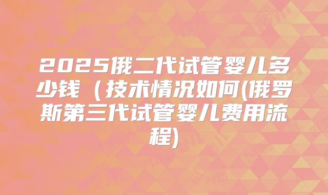 2025俄二代试管婴儿多少钱（技术情况如何(俄罗斯第三代试管婴儿费用流程)