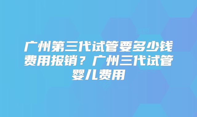 广州第三代试管要多少钱费用报销?广州三代试管婴儿费用