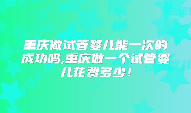 重庆做试管婴儿能一次的成功吗,重庆做一个试管婴儿花费多少！