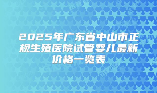 2025年广东省中山市正规生殖医院试管婴儿最新价格一览表