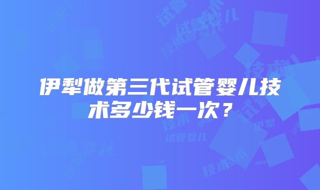 伊犁做第三代试管婴儿技术多少钱一次？