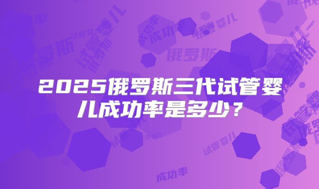 2025俄罗斯三代试管婴儿成功率是多少?