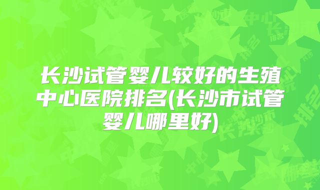 长沙试管婴儿较好的生殖中心医院排名(长沙市试管婴儿哪里好)