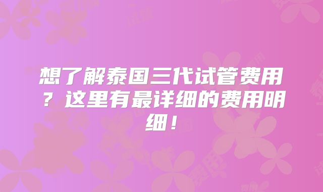 想了解泰国三代试管费用？这里有最详细的费用明细！