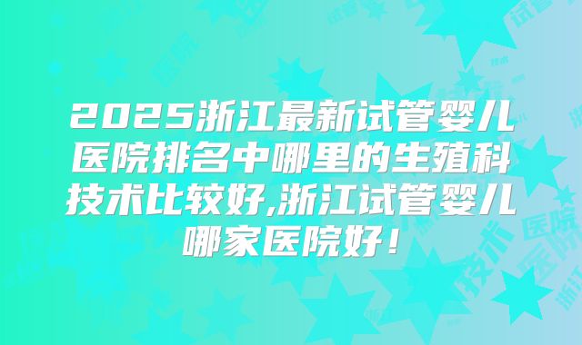 2025浙江最新试管婴儿医院排名中哪里的生殖科技术比较好,浙江试管婴儿哪家医院好!