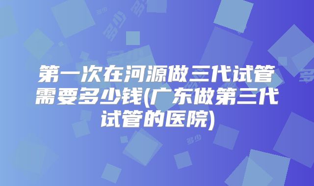 第一次在河源做三代试管需要多少钱(广东做第三代试管的医院)