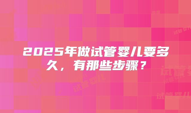 2025年做试管婴儿要多久,有那些步骤?