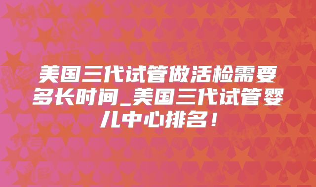 美国三代试管做活检需要多长时间_美国三代试管婴儿中心排名！
