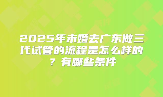 2025年未婚去广东做三代试管的流程是怎么样的?有哪些条件