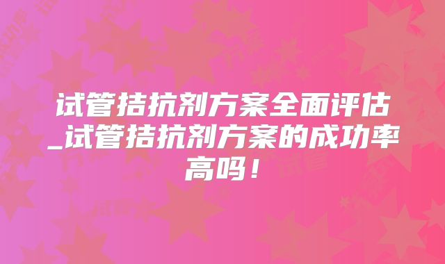 试管拮抗剂方案全面评估_试管拮抗剂方案的成功率高吗！
