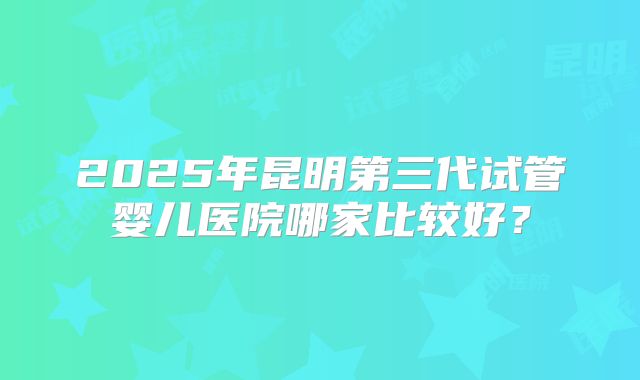2025年昆明第三代试管婴儿医院哪家比较好？