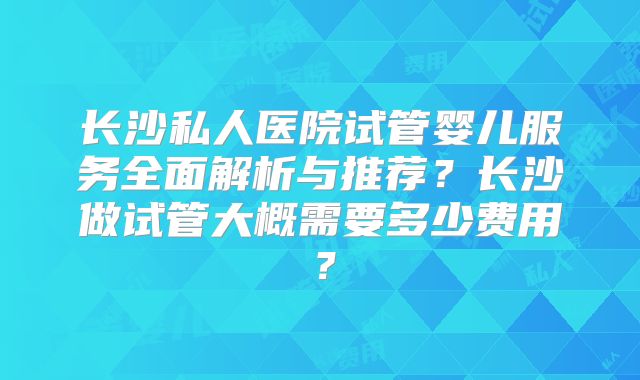 长沙私人医院试管婴儿服务全面解析与推荐?长沙做试管大概需要多少费用?
