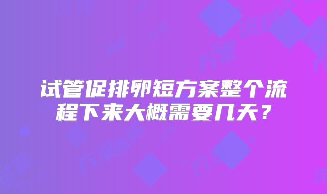 试管促排卵短方案整个流程下来大概需要几天？