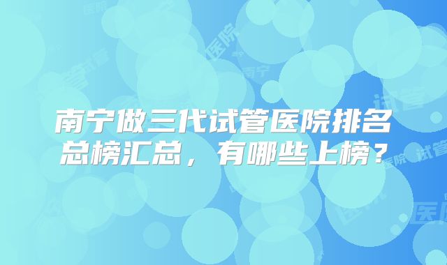 南宁做三代试管医院排名总榜汇总，有哪些上榜？