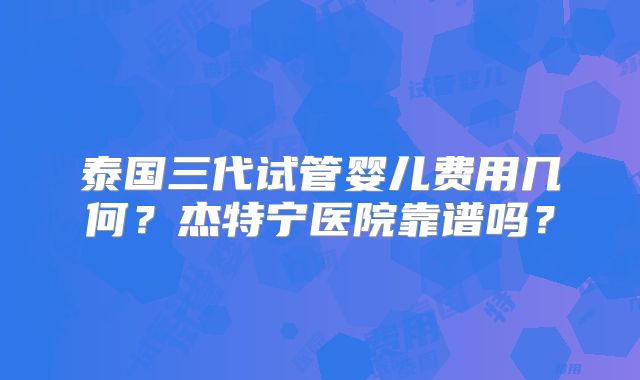 泰国三代试管婴儿费用几何?杰特宁医院靠谱吗?