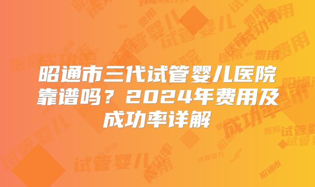 昭通市三代试管婴儿医院靠谱吗?2024年费用及成功率详解
