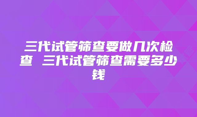 三代试管筛查要做几次检查 三代试管筛查需要多少钱