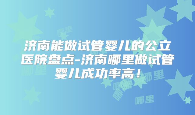 济南能做试管婴儿的公立医院盘点-济南哪里做试管婴儿成功率高！