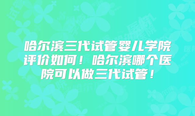 哈尔滨三代试管婴儿学院评价如何！哈尔滨哪个医院可以做三代试管！