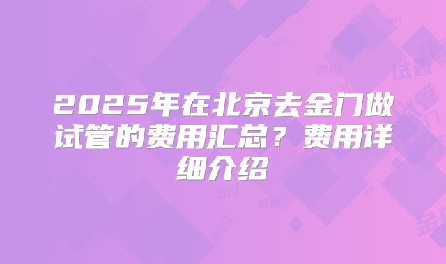 2025年在北京去金门做试管的费用汇总?费用详细介绍