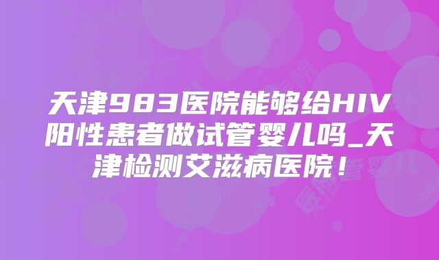 天津983医院能够给HIV阳性患者做试管婴儿吗_天津检测艾滋病医院!