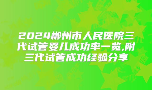 2024郴州市人民医院三代试管婴儿成功率一览,附三代试管成功经验分享