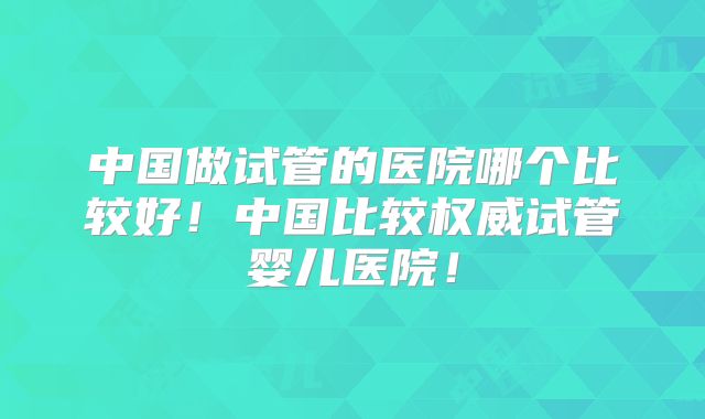中国做试管的医院哪个比较好！中国比较权威试管婴儿医院！