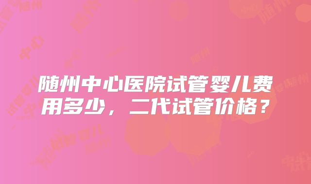 随州中心医院试管婴儿费用多少,二代试管价格?