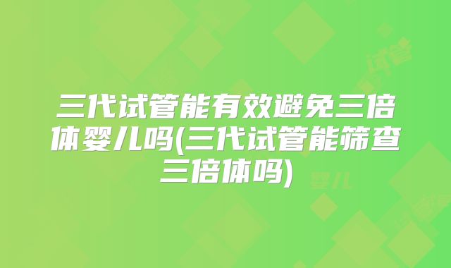 三代试管能有效避免三倍体婴儿吗(三代试管能筛查三倍体吗)