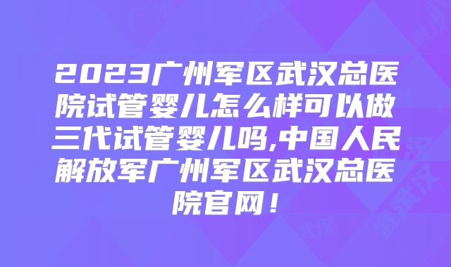 2023广州军区武汉总医院试管婴儿怎么样可以做三代试管婴儿吗,中国人民解放军广州军区武汉总医院官网！