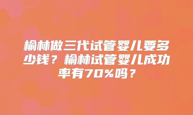榆林做三代试管婴儿要多少钱？榆林试管婴儿成功率有70%吗？