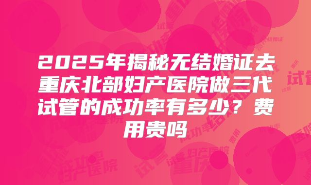 2025年揭秘无结婚证去重庆北部妇产医院做三代试管的成功率有多少?费用贵吗