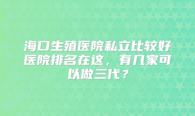 海口生殖医院私立比较好医院排名在这，有几家可以做三代？