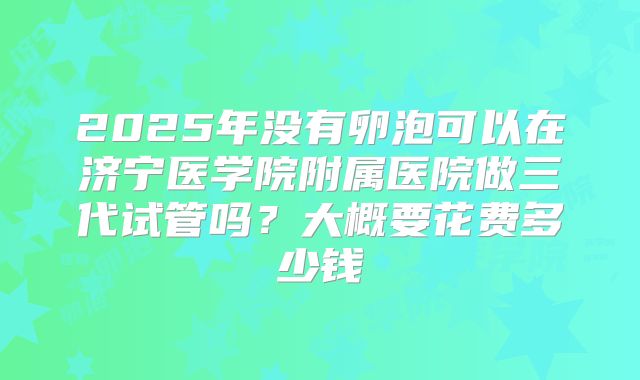 2025年没有卵泡可以在济宁医学院附属医院做三代试管吗？大概要花费多少钱