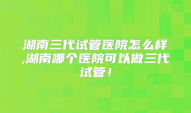 湖南三代试管医院怎么样,湖南哪个医院可以做三代试管！