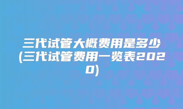 三代试管大概费用是多少(三代试管费用一览表2020)