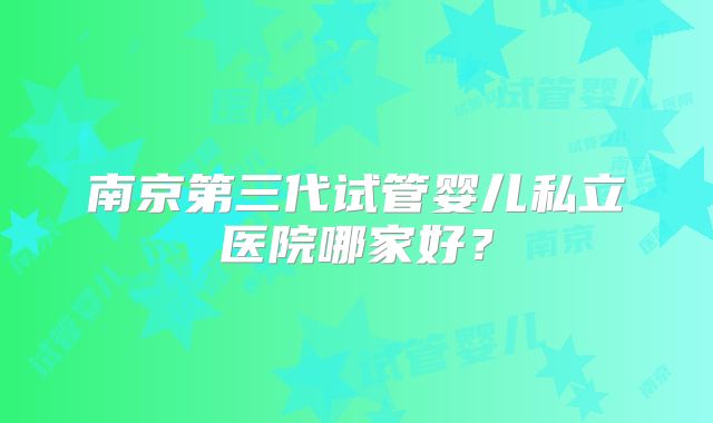 南京第三代试管婴儿私立医院哪家好?