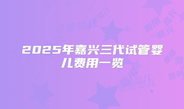 2025年嘉兴三代试管婴儿费用一览