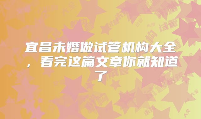 宜昌未婚做试管机构大全，看完这篇文章你就知道了