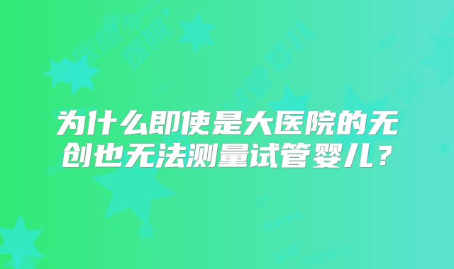 为什么即使是大医院的无创也无法测量试管婴儿？