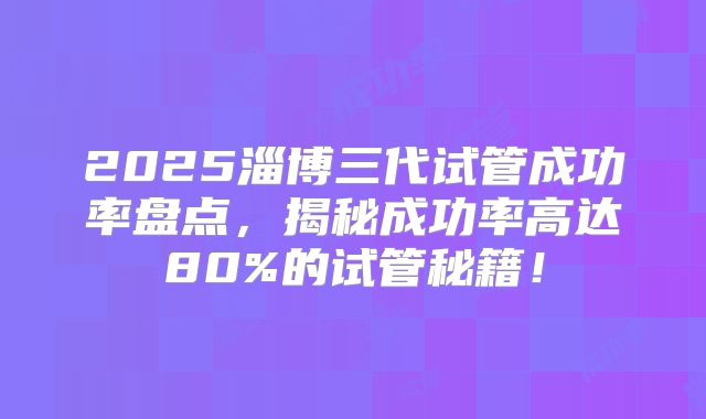 2025淄博三代试管成功率盘点，揭秘成功率高达80%的试管秘籍！