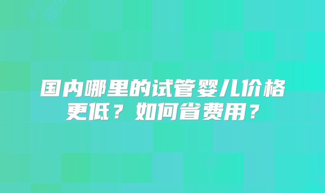 国内哪里的试管婴儿价格更低?如何省费用?