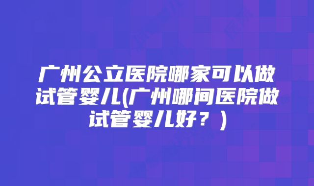 广州公立医院哪家可以做试管婴儿(广州哪间医院做试管婴儿好?)