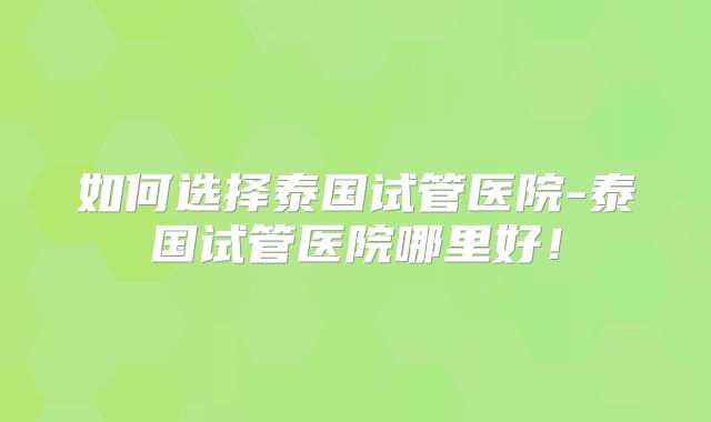 如何选择泰国试管医院-泰国试管医院哪里好!
