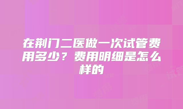 在荆门二医做一次试管费用多少?费用明细是怎么样的
