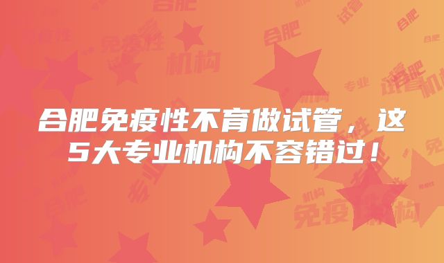 合肥免疫性不育做试管，这5大专业机构不容错过！