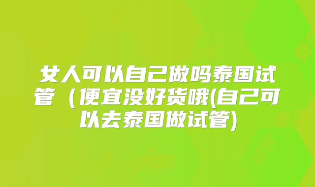 女人可以自己做吗泰国试管(便宜没好货哦(自己可以去泰国做试管)